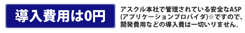 アスクル本社で管理されている安全なASP（アプリケーションサービスプロダイダ）※ですので、開発費用などの導入費は一切いりません。