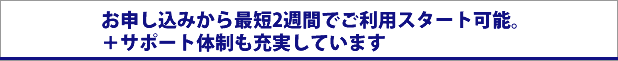 お申し込みから最短2週間でご利用スタート可能。
＋サポート体制も充実しています