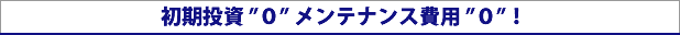 初期投資 0　メンテナンス費用 0！