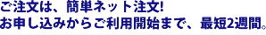 ご注文は、簡単ネット注文！お申込からご利用開始まで、最短2週間。