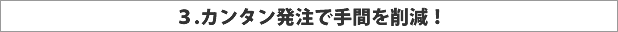 3.カンタン発注で手間を削減！