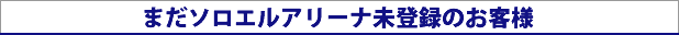 まだソロエルアリーナ未登録のお客様