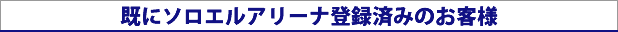 既にソロエルアリーナ登録済みのお客様