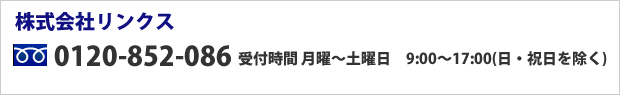 株式会社リンクス 0120-852-086 受付時間 月曜～土曜日　9:00～17:00（日・祝日を除く） 携帯・PHS・050で始まるIP電話からは 096-339-9991 ※通話料はお客様ご負担となります。